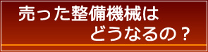 売った整備機械はどうなるの？